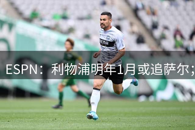 ESPN：利物浦明年1月或追萨尔；里沙利松或赴沙特